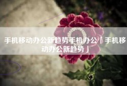 手机移动办公新趋势手机办公「手机移动办公新趋势」