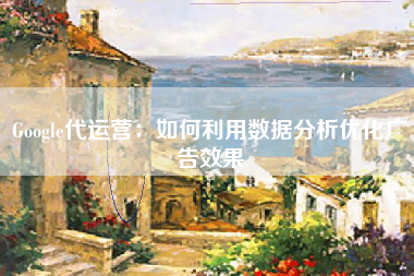Google代运营：如何利用数据分析优化广告效果