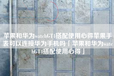 苹果和华为watchGT4搭配使用心得苹果手表可以连接华为手机吗「苹果和华为watchGT4搭配使用心得」